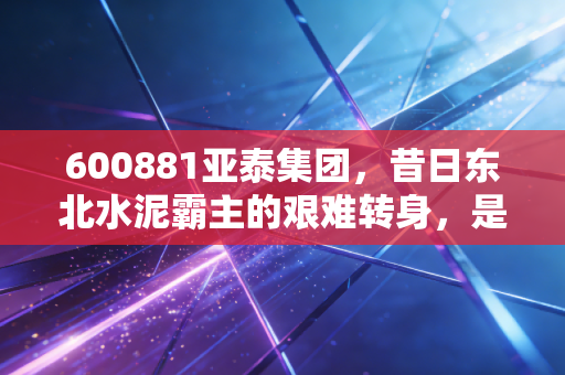 600881亚泰集团，昔日东北水泥霸主的艰难转身，是价值洼地还是深渊边缘？