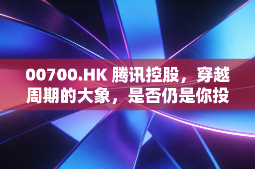 00700.HK 腾讯控股，穿越周期的大象，是否仍是你投资组合中的定海神针？