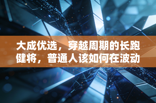 大成优选，穿越周期的长跑健将，普通人该如何在波动中守住财富？