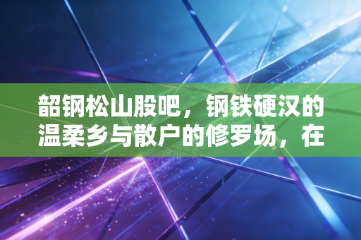 韶钢松山股吧，钢铁硬汉的温柔乡与散户的修罗场，在这个寒冬里我们该如何自处？