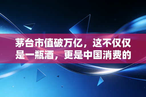 茅台市值破万亿，这不仅仅是一瓶酒，更是中国消费的定海神针