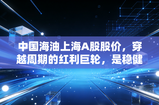 中国海油上海A股股价，穿越周期的红利巨轮，是稳健避风港还是高处不胜寒？