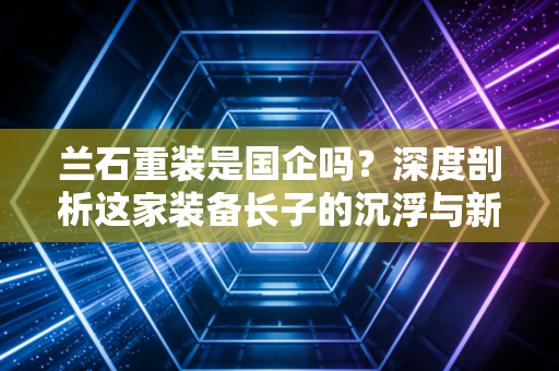 兰石重装是国企吗？深度剖析这家装备长子的沉浮与新生
