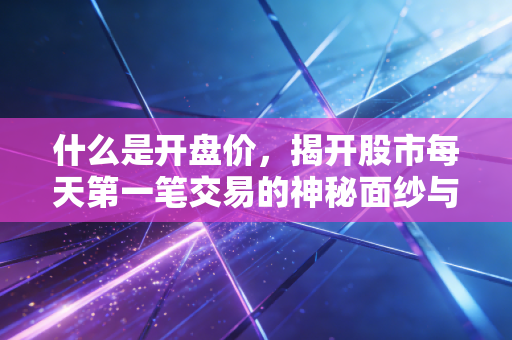 什么是开盘价，揭开股市每天第一笔交易的神秘面纱与实战智慧