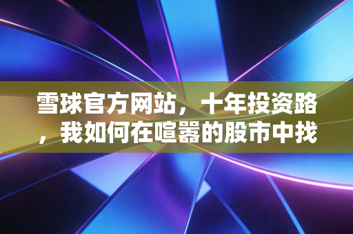 雪球官方网站,十年投资路,我如何在喧嚣的股市中找到内心的宁静与财富的答案