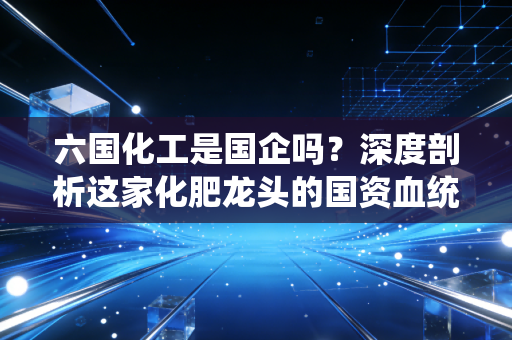 六国化工是国企吗？深度剖析这家化肥龙头的国资血统与投资冷暖