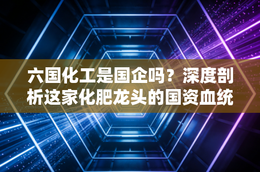 六国化工是国企吗?深度剖析这家化肥龙头的国资血统与投资冷暖