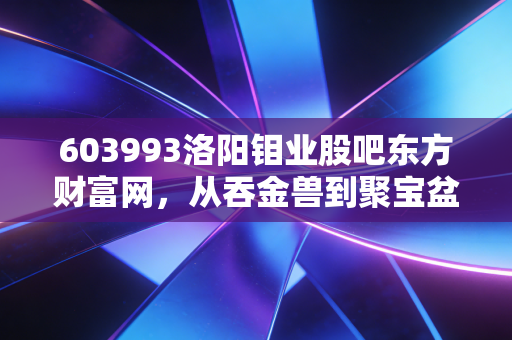 603993洛阳钼业股吧东方财富网,从吞金兽到聚宝盆,我在K线图里看懂了周期与人性