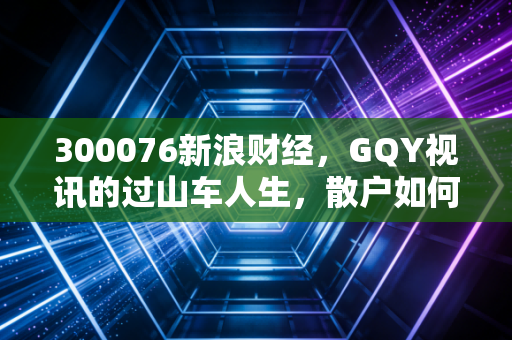 300076新浪财经，GQY视讯的过山车人生，散户如何在资本游戏中寻找安全感？