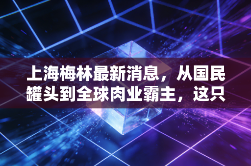 上海梅林最新消息,从国民罐头到全球肉业霸主,这只老字号还能否带给我们惊喜?