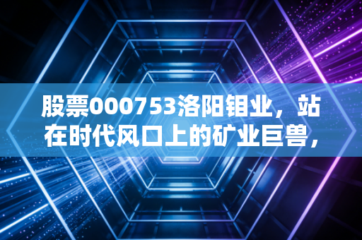 股票000753洛阳钼业,站在时代风口上的矿业巨兽,是周期陷阱还是长牛起点?