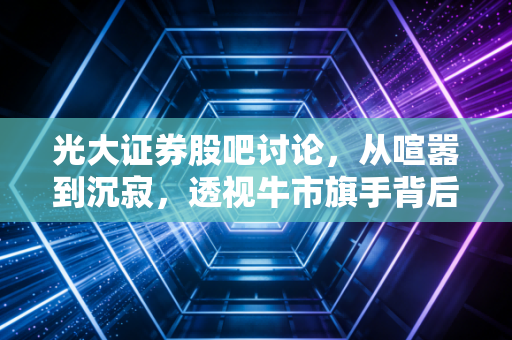 光大证券股吧讨论,从喧嚣到沉寂,透视牛市旗手背后的散户众生相