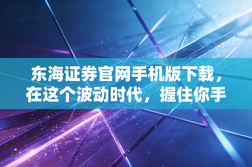 东海证券官网手机版下载，在这个波动时代，握住你手中的财富方舟