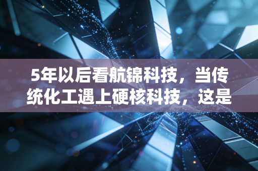 5年以后看航锦科技，当传统化工遇上硬核科技，这是一场关于生存与进化的豪赌