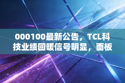 000100最新公告，TCL科技业绩回暖信号明显，面板周期的春天真的来了吗？