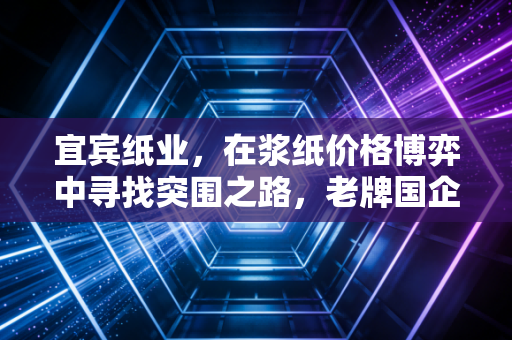 宜宾纸业，在浆纸价格博弈中寻找突围之路，老牌国企的破茧时刻