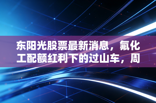 东阳光股票最新消息，氟化工配额红利下的过山车，周期股的春天真的来了吗？