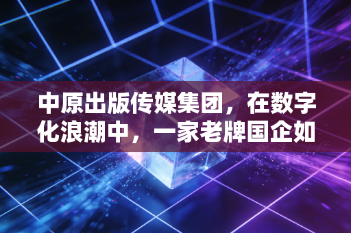 中原出版传媒集团，在数字化浪潮中，一家老牌国企如何重塑文化版图？