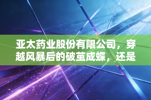 亚太药业股份有限公司,穿越风暴后的破茧成蝶,还是资本市场的困兽之斗?