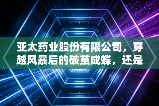 亚太药业股份有限公司，穿越风暴后的破茧成蝶，还是资本市场的困兽之斗？