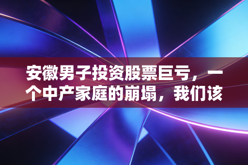 安徽男子投资股票巨亏，一个中产家庭的崩塌，我们该如何面对市场的残酷？
