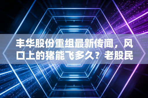 丰华股份重组最新传闻，风口上的猪能飞多久？老股民眼中的壳王宿命