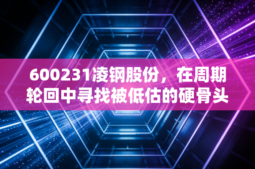 600231凌钢股份，在周期轮回中寻找被低估的硬骨头，这到底是机会还是陷阱？
