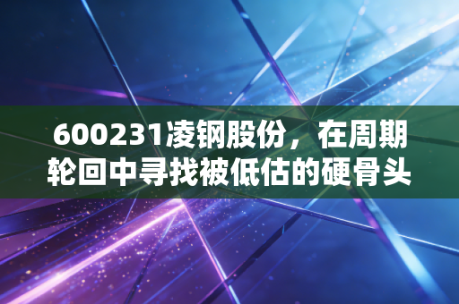600231凌钢股份，在周期轮回中寻找被低估的硬骨头，这到底是机会还是陷阱？