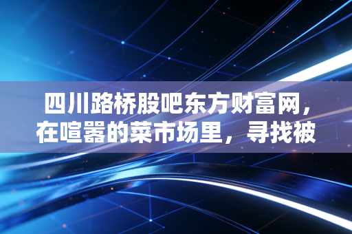 四川路桥股吧东方财富网，在喧嚣的菜市场里，寻找被低估的定海神针