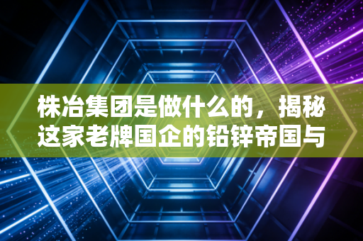 株冶集团是做什么的，揭秘这家老牌国企的铅锌帝国与绿色重生
