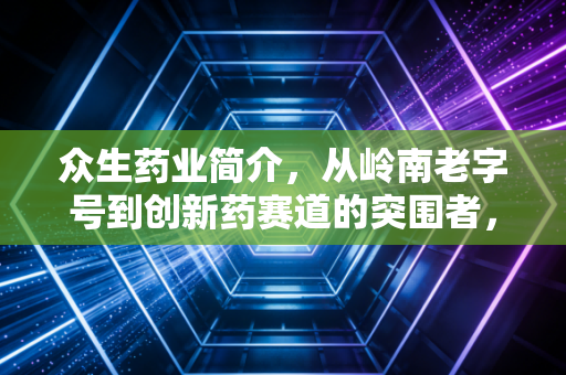 众生药业简介，从岭南老字号到创新药赛道的突围者，它还能跑多远？