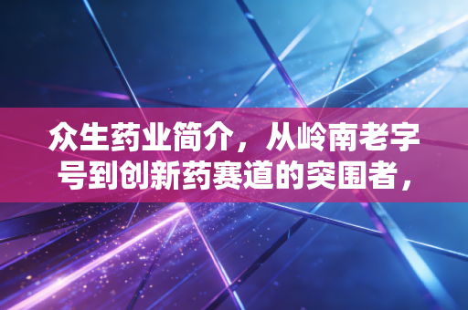 众生药业简介，从岭南老字号到创新药赛道的突围者，它还能跑多远？