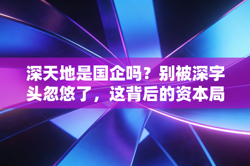深天地是国企吗？别被深字头忽悠了，这背后的资本局比你想象的更复杂