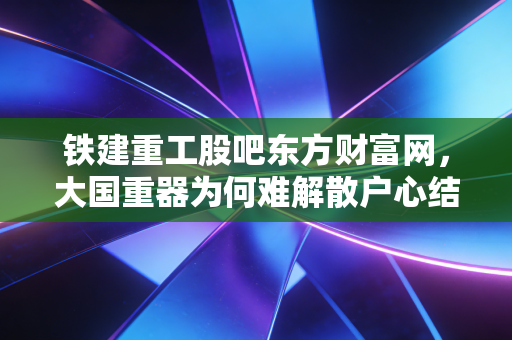 铁建重工股吧东方财富网，大国重器为何难解散户心结？深度剖析股价迷局与未来机遇