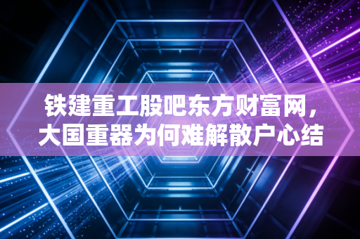 铁建重工股吧东方财富网，大国重器为何难解散户心结？深度剖析股价迷局与未来机遇