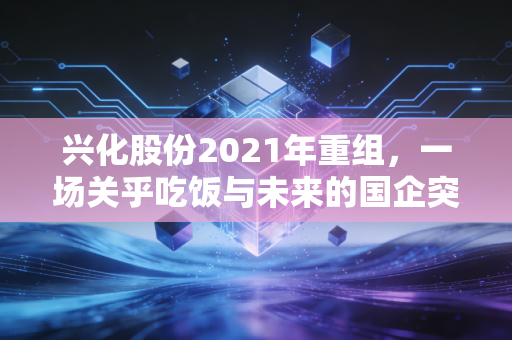 兴化股份2021年重组，一场关乎吃饭与未来的国企突围战