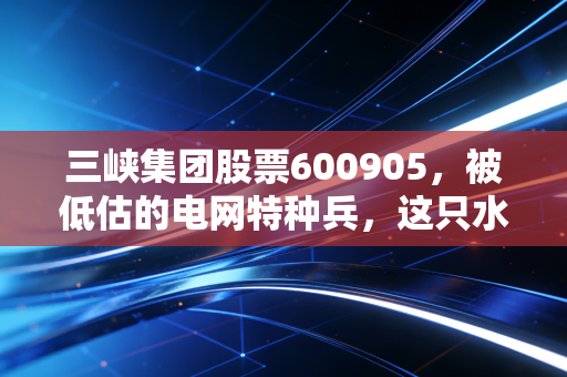 三峡集团股票600905，被低估的电网特种兵，这只水电股能否成为你的养老压舱石？