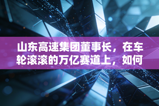 山东高速集团董事长，在车轮滚滚的万亿赛道上，如何掌舵？