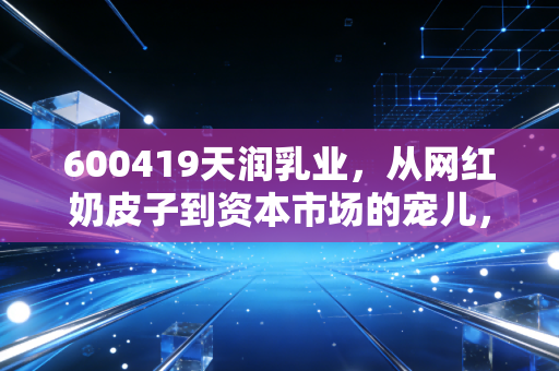 600419天润乳业，从网红奶皮子到资本市场的宠儿，这杯新疆酸奶到底还能甜多久？