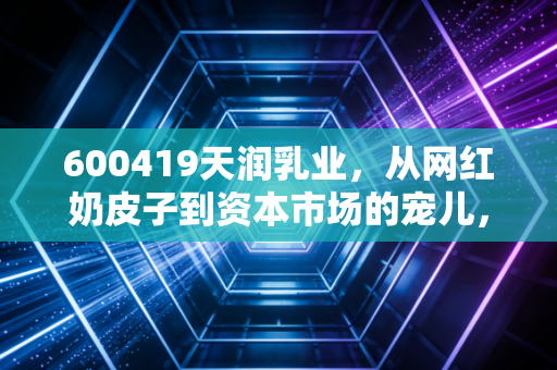 600419天润乳业，从网红奶皮子到资本市场的宠儿，这杯新疆酸奶到底还能甜多久？