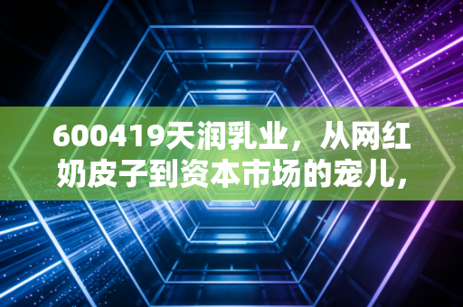 600419天润乳业，从网红奶皮子到资本市场的宠儿，这杯新疆酸奶到底还能甜多久？