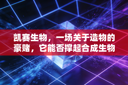 凯赛生物，一场关于造物的豪赌，它能否撑起合成生物学的万亿梦想？