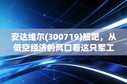 安达维尔(300719)股吧，从低空经济的风口看这只军工股的成色，散户的狂欢与坚守