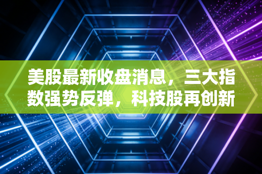 美股最新收盘消息，三大指数强势反弹，科技股再创新高，但这波盛宴普通人该怎么吃？
