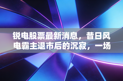 锐电股票最新消息，昔日风电霸主退市后的沉寂，一场关于贪婪与周期的深刻反思