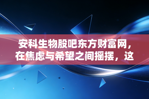 安科生物股吧东方财富网，在焦虑与希望之间摇摆，这只生物医药老兵还值得守候吗？