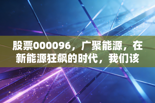 股票000096，广聚能源，在新能源狂飙的时代，我们该如何安放这颗旧能源的压舱石？