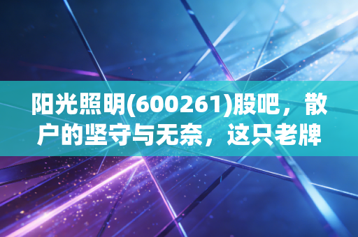 阳光照明(600261)股吧，散户的坚守与无奈，这只老牌照明股还能亮多久？