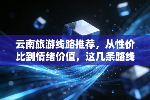 云南旅游线路推荐，从性价比到情绪价值，这几条路线如何通过经济学的视角重新定义你的旅行？