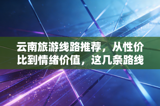云南旅游线路推荐,从性价比到情绪价值,这几条路线如何通过经济学的视角重新定义你的旅行?